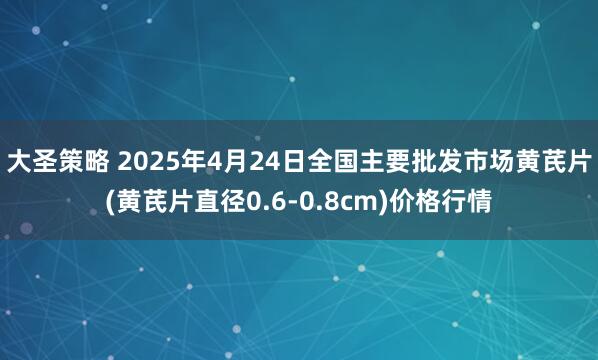 大圣策略 2025年4月24日全国主要批发市场黄芪片(黄芪片直径0.6-0.8cm)价格行情