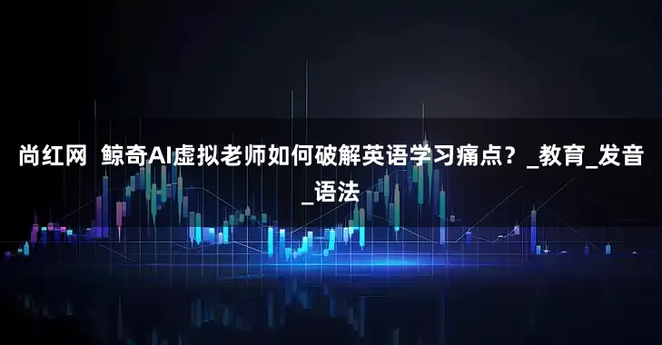 尚红网  鲸奇AI虚拟老师如何破解英语学习痛点？_教育_发音_语法