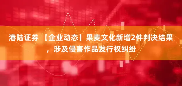 港陆证券 【企业动态】果麦文化新增2件判决结果，涉及侵害作品发行权纠纷