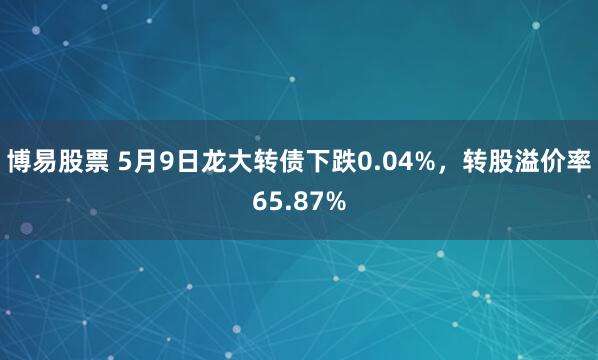 博易股票 5月9日龙大转债下跌0.04%，转股溢价率65.87%