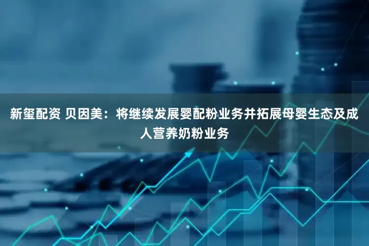 新玺配资 贝因美：将继续发展婴配粉业务并拓展母婴生态及成人营养奶粉业务