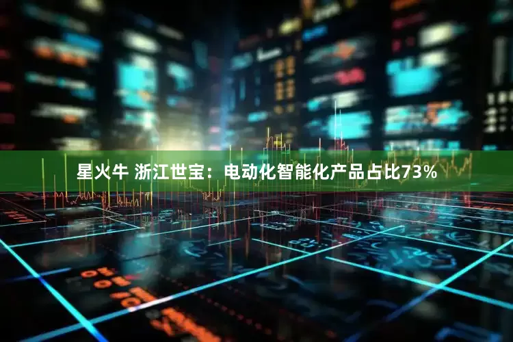 星火牛 浙江世宝：电动化智能化产品占比73%