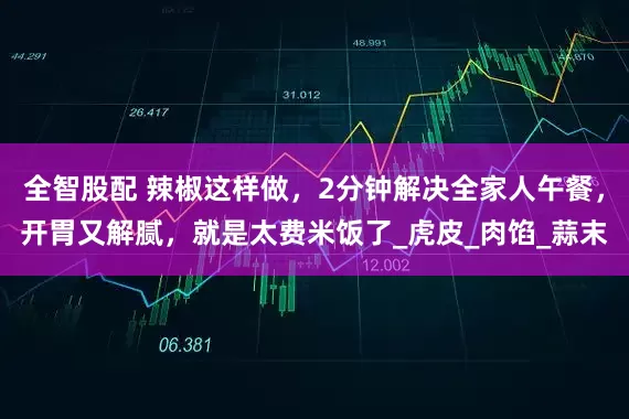 全智股配 辣椒这样做，2分钟解决全家人午餐，开胃又解腻，就是太费米饭了_虎皮_肉馅_蒜末