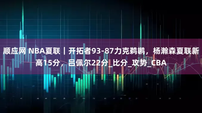 顺应网 NBA夏联｜开拓者93-87力克鹈鹕，杨瀚森夏联新高15分，吕佩尔22分_比分_攻势_CBA