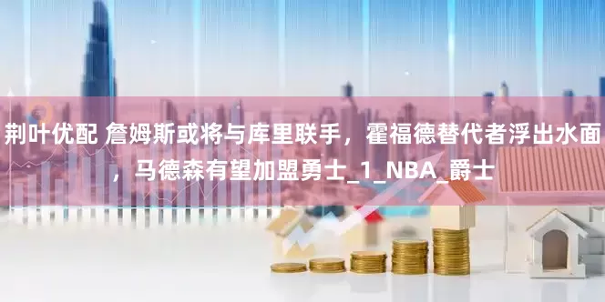 荆叶优配 詹姆斯或将与库里联手，霍福德替代者浮出水面，马德森有望加盟勇士_1_NBA_爵士