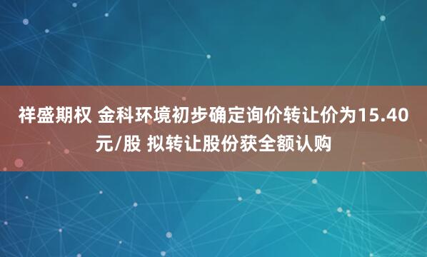 祥盛期权 金科环境初步确定询价转让价为15.40元/股 拟转让股份获全额认购