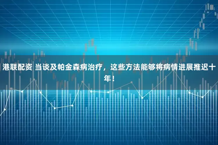 港联配资 当谈及帕金森病治疗，这些方法能够将病情进展推迟十年！