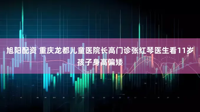 旭阳配资 重庆龙都儿童医院长高门诊张红琴医生看11岁孩子身高偏矮